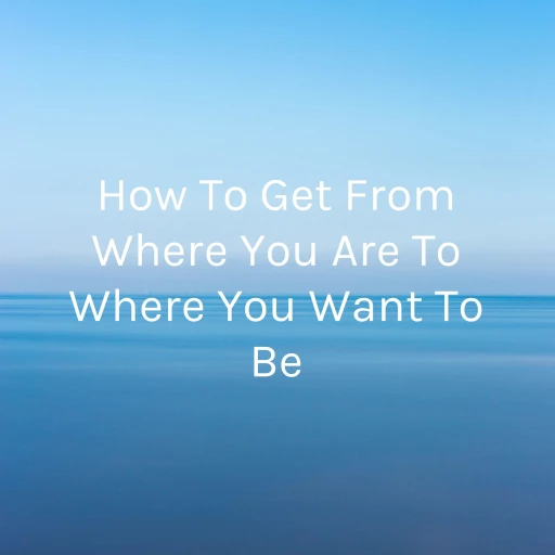 How To Get From Where You Are To Where You Want To Be