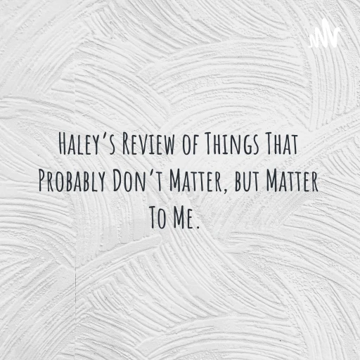 Haley’s Review of Things That Probably Don’t Matter, but Matter To Me.