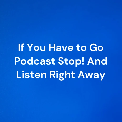 If You Have to Go Podcast Stop! And Listen Right Away